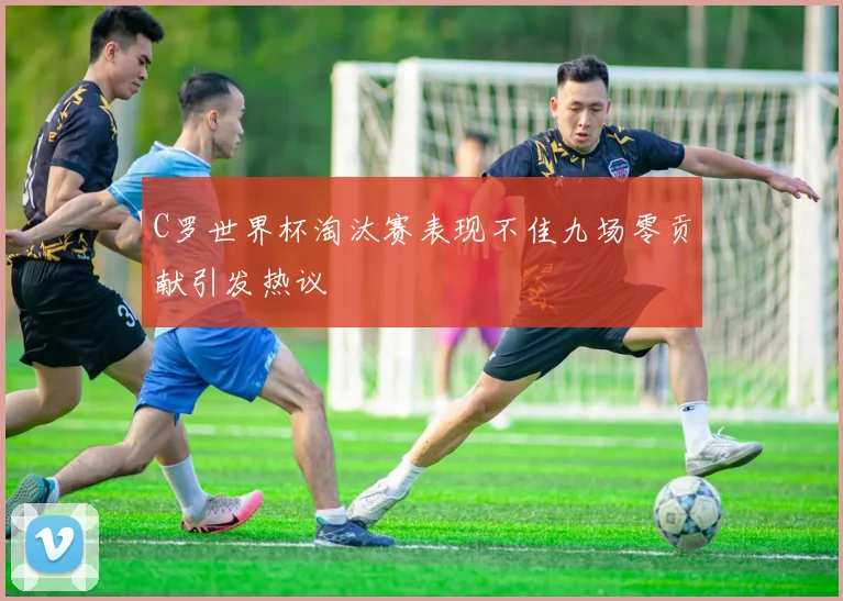 C罗世界杯淘汰赛表现不佳九场零贡献引发热议