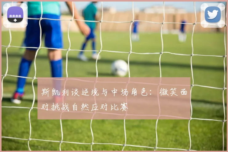 斯凯利谈逆境与中场角色：微笑面对挑战自然应对比赛