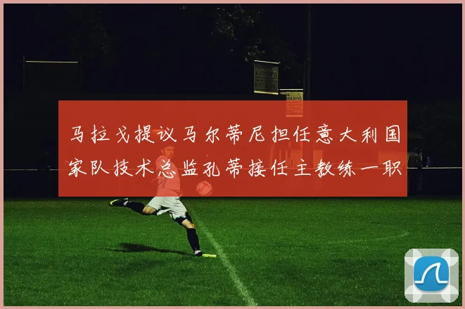 马拉戈提议马尔蒂尼担任意大利国家队技术总监孔蒂接任主教练一职