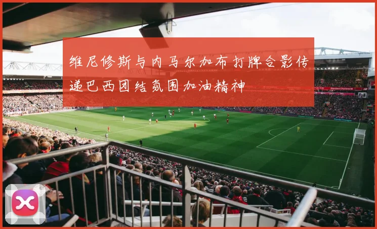 维尼修斯与内马尔加布打牌合影传递巴西团结氛围加油精神