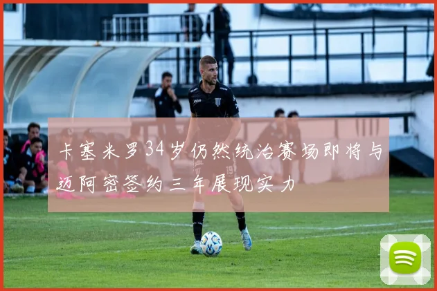 卡塞米罗34岁仍然统治赛场即将与迈阿密签约三年展现实力