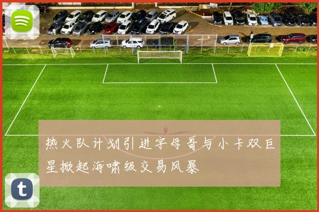 热火队计划引进字母哥与小卡双巨星掀起海啸级交易风暴