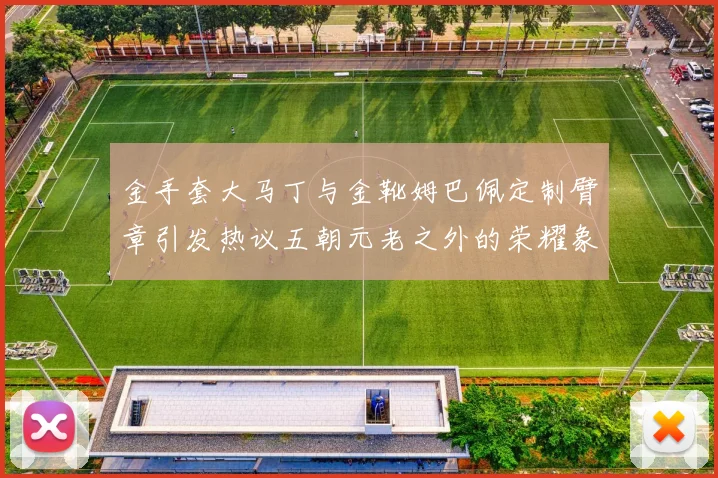 金手套大马丁与金靴姆巴佩定制臂章引发热议五朝元老之外的荣耀象征