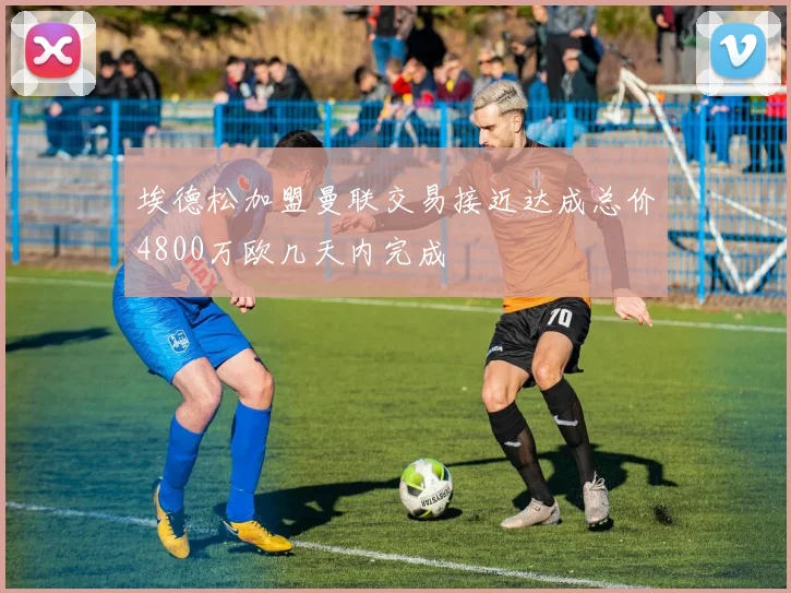 埃德松加盟曼联交易接近达成总价4800万欧几天内完成