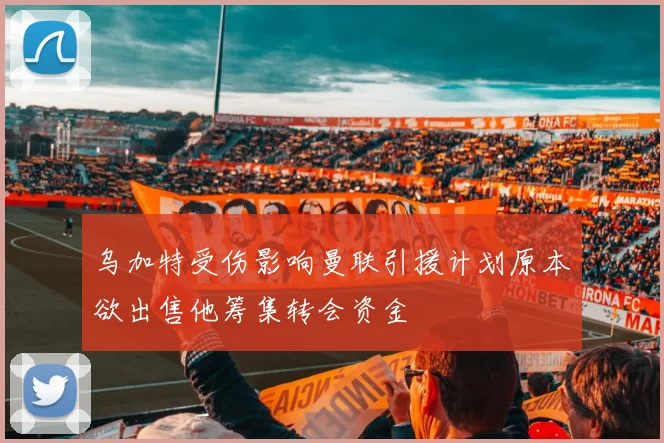 乌加特受伤影响曼联引援计划原本欲出售他筹集转会资金