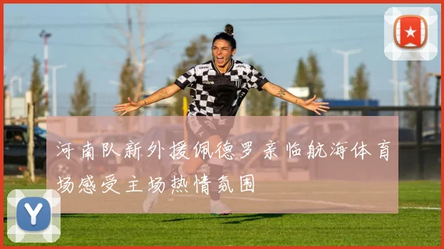 河南队新外援佩德罗亲临航海体育场感受主场热情氛围