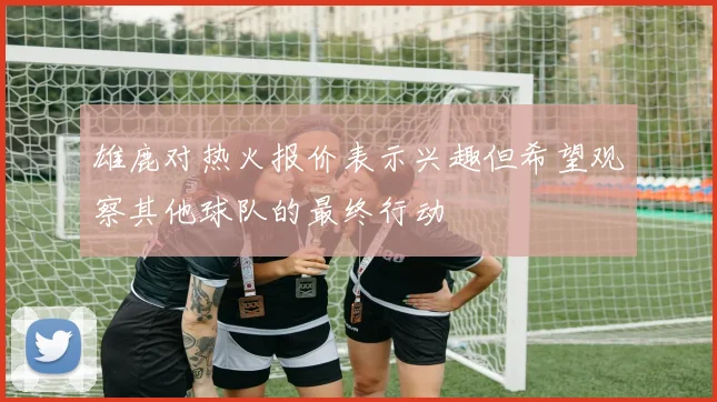 雄鹿对热火报价表示兴趣但希望观察其他球队的最终行动