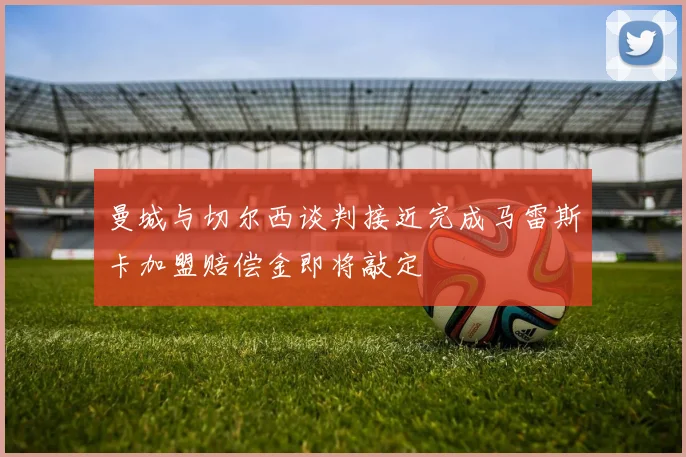 曼城与切尔西谈判接近完成马雷斯卡加盟赔偿金即将敲定