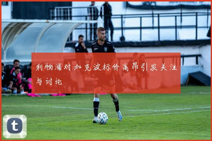 利物浦对加克波标价高昂引发关注与讨论