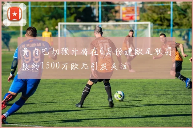 费内巴切预计将在6月份遭欧足联罚款约1500万欧元引发关注