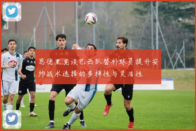 恩德里克谈巴西队替补球员提升安帅战术选择的多样性与灵活性