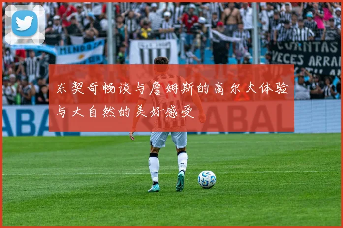 东契奇畅谈与詹姆斯的高尔夫体验与大自然的美好感受