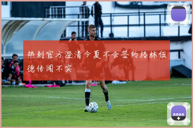 热刺官方澄清今夏不会签约格林伍德传闻不实