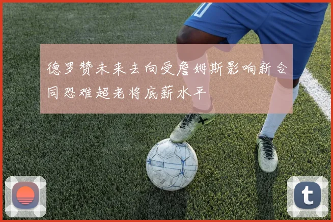 德罗赞未来去向受詹姆斯影响新合同恐难超老将底薪水平