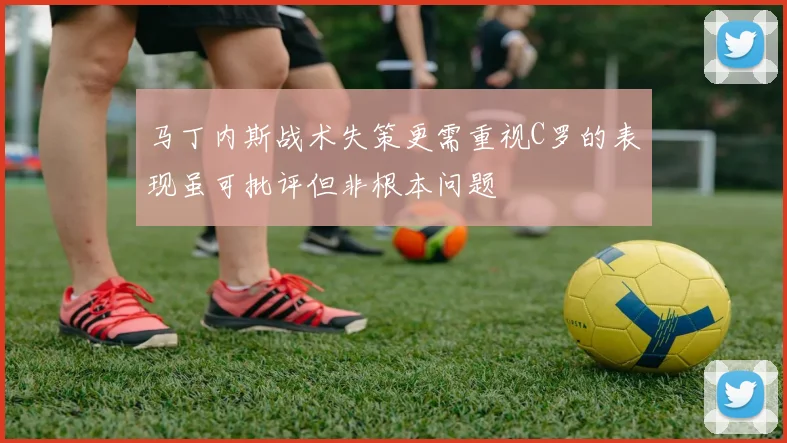 马丁内斯战术失策更需重视C罗的表现虽可批评但非根本问题